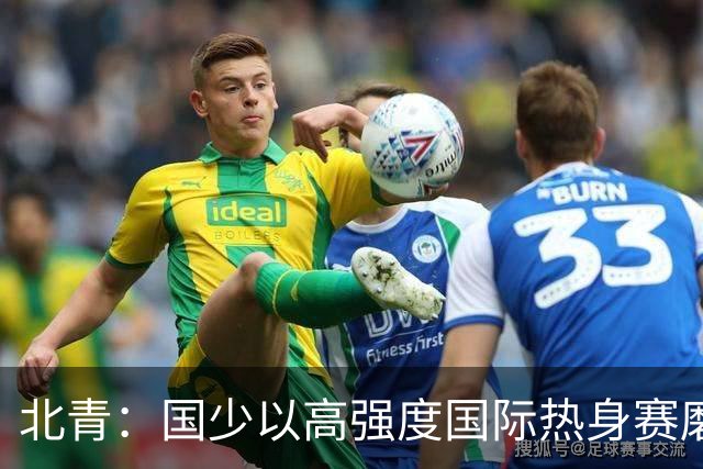 北青：国少以高强度国际热身赛磨合阵容，全力备战U17世界杯